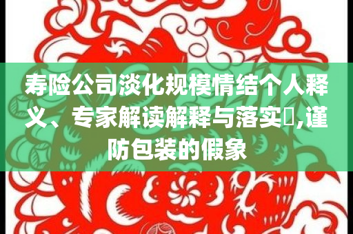 壽險公司淡化規(guī)模情結個人釋義、專家解讀解釋與落實?,謹防包裝的假象