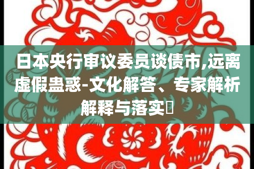 日本央行審議委員談債市,遠離虛假蠱惑-文化解答、專家解析解釋與落實?