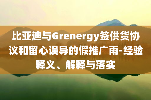 比亞迪與Grenergy簽供貨協議和留心誤導的假推廣雨-經驗釋義、解釋與落實