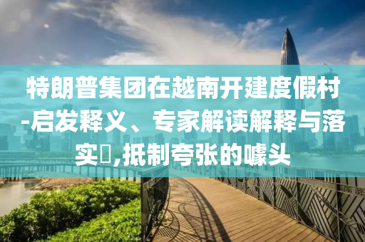 特朗普集團在越南開建度假村-啟發釋義、專家解讀解釋與落實?,抵制夸張的噱頭
