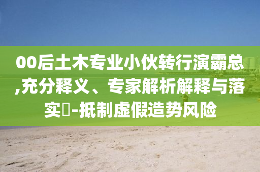 00后土木專業小伙轉行演霸總,充分釋義、專家解析解釋與落實?-抵制虛假造勢風險