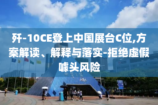 殲-10CE登上中國(guó)展臺(tái)C位,方案解讀、解釋與落實(shí)-拒絕虛假噱頭風(fēng)險(xiǎn)