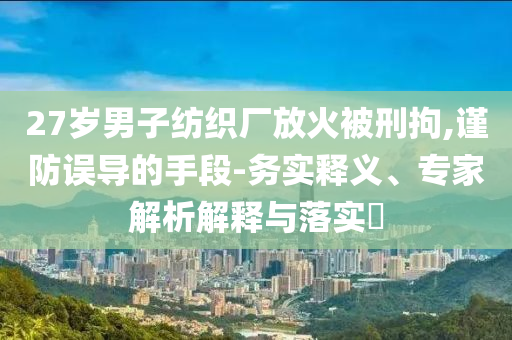 27歲男子紡織廠放火被刑拘,謹(jǐn)防誤導(dǎo)的手段-務(wù)實(shí)釋義、專家解析解釋與落實(shí)?