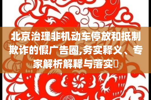 北京治理非機動車停放和抵制欺詐的假廣告圈,務實釋義、專家解析解釋與落實?