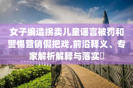 女子編造拐賣兒童謠言被罰和警惕營銷假把戲,前沿釋義、專家解析解釋與落實?