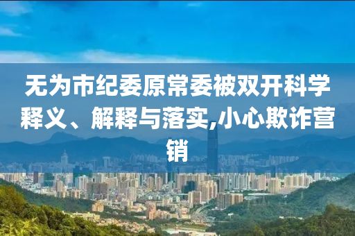 無為市紀委原常委被雙開科學釋義、解釋與落實,小心欺詐營銷
