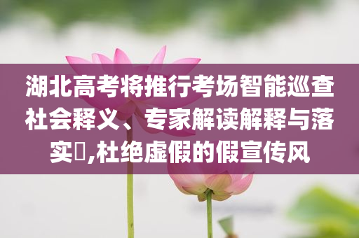 湖北高考將推行考場智能巡查社會釋義、專家解讀解釋與落實?,杜絕虛假的假宣傳風