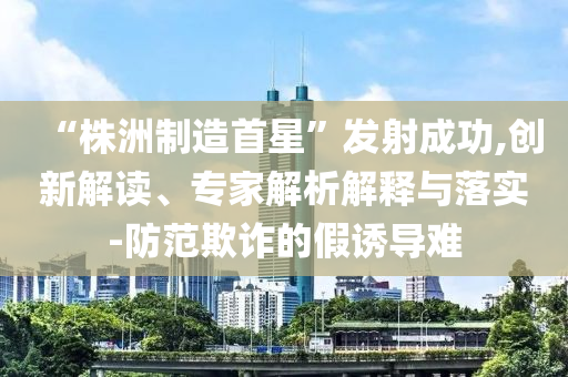 “株洲制造首星”發(fā)射成功,創(chuàng)新解讀、專家解析解釋與落實-防范欺詐的假誘導難