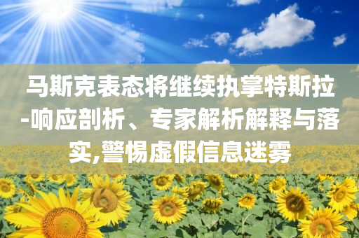 馬斯克表態(tài)將繼續(xù)執(zhí)掌特斯拉-響應(yīng)剖析、專家解析解釋與落實,警惕虛假信息迷霧