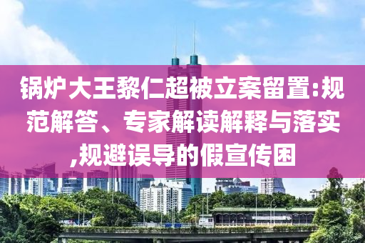 鍋爐大王黎仁超被立案留置:規(guī)范解答、專家解讀解釋與落實,規(guī)避誤導(dǎo)的假宣傳困
