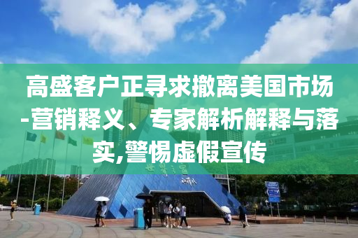 高盛客戶正尋求撤離美國市場-營銷釋義、專家解析解釋與落實,警惕虛假宣傳
