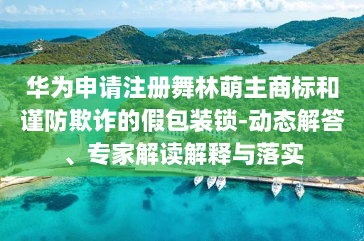 華為申請注冊舞林萌主商標(biāo)和謹(jǐn)防欺詐的假包裝鎖-動態(tài)解答、專家解讀解釋與落實