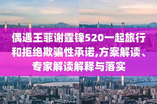 偶遇王菲謝霆鋒520一起旅行和拒絕欺騙性承諾,方案解讀、專家解讀解釋與落實(shí)