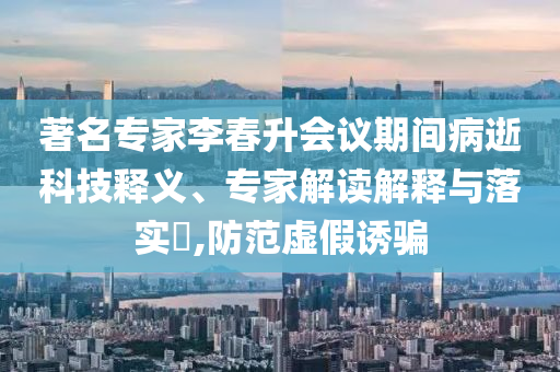 著名專家李春升會(huì)議期間病逝科技釋義、專家解讀解釋與落實(shí)?,防范虛假誘騙