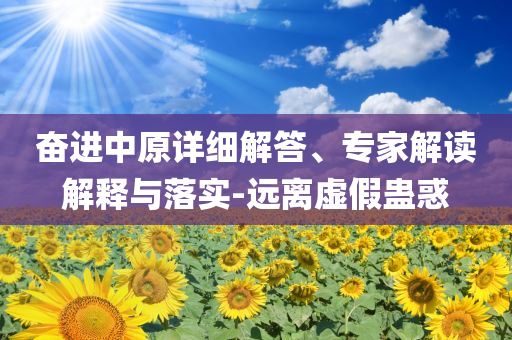 奮進(jìn)中原詳細(xì)解答、專家解讀解釋與落實(shí)-遠(yuǎn)離虛假蠱惑