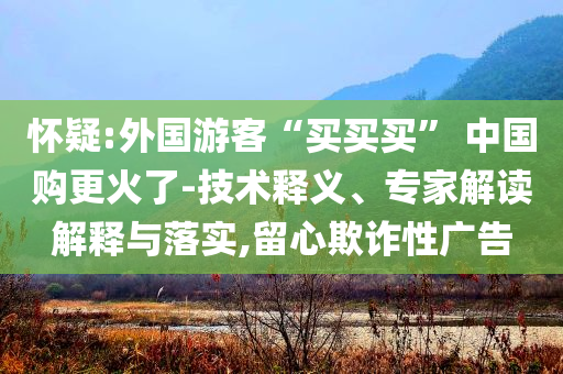 懷疑:外國(guó)游客“買買買” 中國(guó)購(gòu)更火了-技術(shù)釋義、專家解讀解釋與落實(shí),留心欺詐性廣告