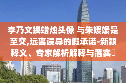 李乃文換蠟燭頭像 與朱媛媛是至交,遠(yuǎn)離誤導(dǎo)的假承諾-新穎釋義、專家解析解釋與落實(shí)?