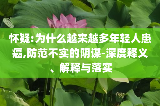 懷疑:為什么越來越多年輕人患癌,防范不實的陰謀-深度釋義、解釋與落實