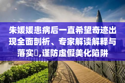朱媛媛患病后一直希望奇跡出現全面剖析、專家解讀解釋與落實?,謹防虛假美化陷阱
