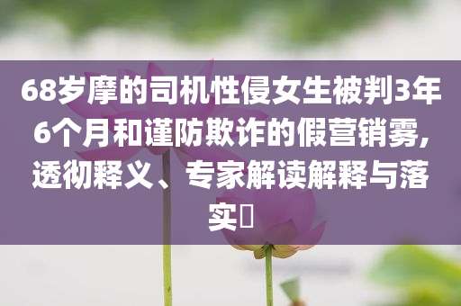 68歲摩的司機性侵女生被判3年6個月和謹防欺詐的假營銷霧,透徹釋義、專家解讀解釋與落實?