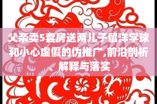 父親賣5套房送兩兒子留洋學球和小心虛假的偽推廣,前沿剖析、解釋與落實