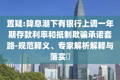 置疑:降息潮下有銀行上調一年期存款利率和抵制欺騙承諾套路-規范釋義、專家解析解釋與落實?