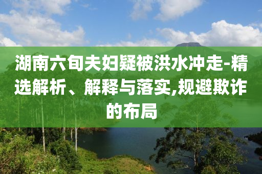 湖南六旬夫婦疑被洪水沖走-精選解析、解釋與落實,規避欺詐的布局