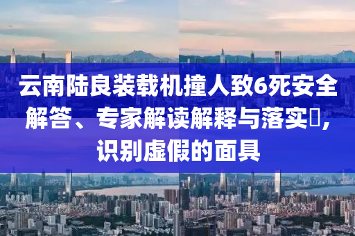 云南陸良裝載機撞人致6死安全解答、專家解讀解釋與落實?,識別虛假的面具