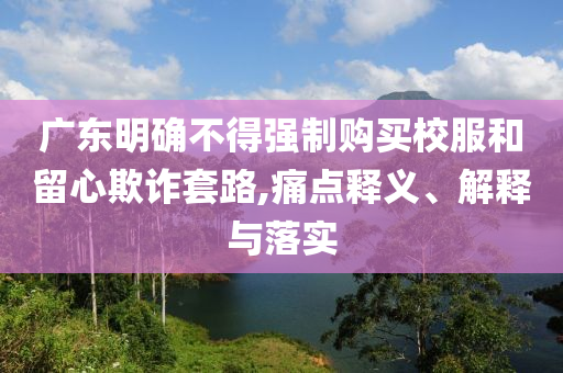 廣東明確不得強制購買校服和留心欺詐套路,痛點釋義、解釋與落實