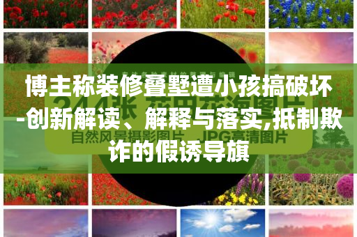 博主稱裝修疊墅遭小孩搞破壞-創(chuàng)新解讀、解釋與落實,抵制欺詐的假誘導旗