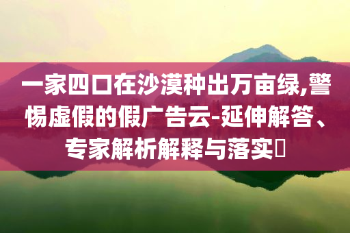 一家四口在沙漠種出萬畝綠,警惕虛假的假廣告云-延伸解答、專家解析解釋與落實?