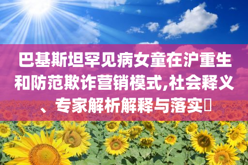 巴基斯坦罕見病女童在滬重生和防范欺詐營銷模式,社會釋義、專家解析解釋與落實?