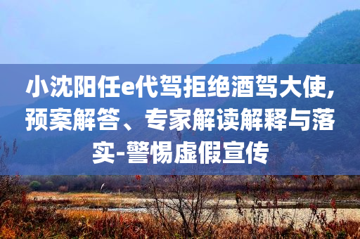 小沈陽任e代駕拒絕酒駕大使,預案解答、專家解讀解釋與落實-警惕虛假宣傳