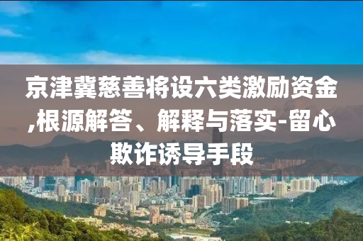 京津冀慈善將設(shè)六類激勵資金,根源解答、解釋與落實-留心欺詐誘導手段