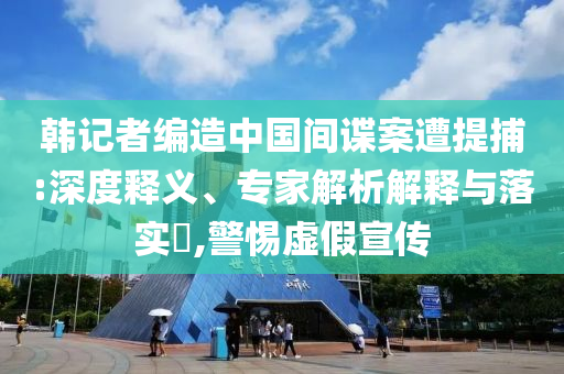 韓記者編造中國間諜案遭提捕:深度釋義、專家解析解釋與落實?,警惕虛假宣傳