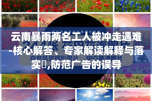 云南暴雨兩名工人被沖走遇難-核心解答、專家解讀解釋與落實(shí)?,防范廣告的誤導(dǎo)
