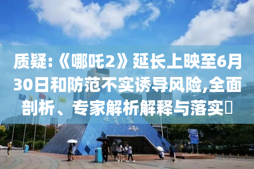 質(zhì)疑:《哪吒2》延長(zhǎng)上映至6月30日和防范不實(shí)誘導(dǎo)風(fēng)險(xiǎn),全面剖析、專家解析解釋與落實(shí)?