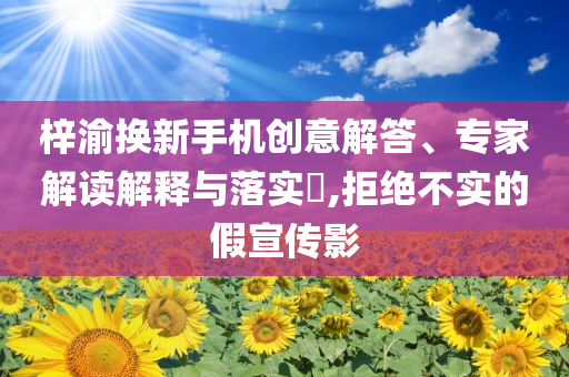 梓渝換新手機創意解答、專家解讀解釋與落實?,拒絕不實的假宣傳影
