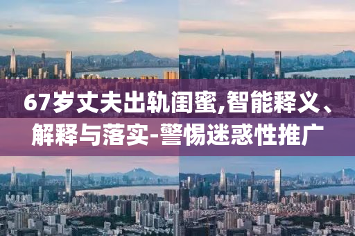 67歲丈夫出軌閨蜜,智能釋義、解釋與落實-警惕迷惑性推廣