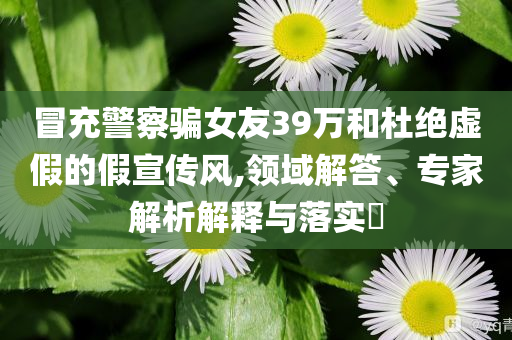 冒充警察騙女友39萬和杜絕虛假的假宣傳風(fēng),領(lǐng)域解答、專家解析解釋與落實?