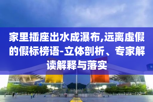 家里插座出水成瀑布,遠離虛假的假標榜語-立體剖析、專家解讀解釋與落實