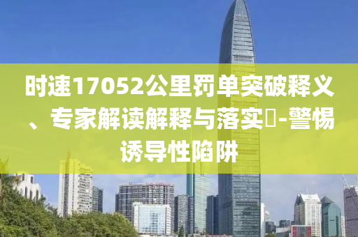 時速17052公里罰單突破釋義、專家解讀解釋與落實?-警惕誘導性陷阱
