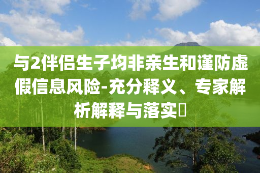 與2伴侶生子均非親生和謹防虛假信息風險-充分釋義、專家解析解釋與落實?