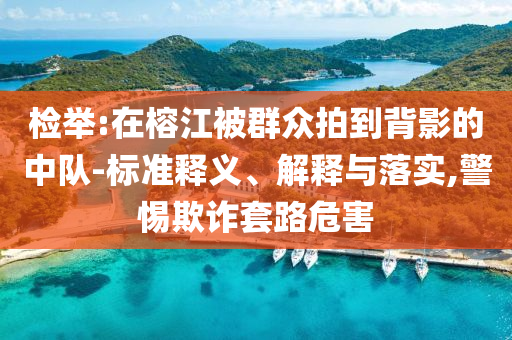 檢舉:在榕江被群眾拍到背影的中隊-標準釋義、解釋與落實,警惕欺詐套路危害