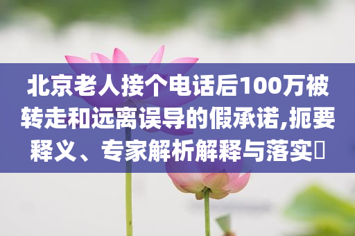 北京老人接個電話后100萬被轉走和遠離誤導的假承諾,扼要釋義、專家解析解釋與落實?