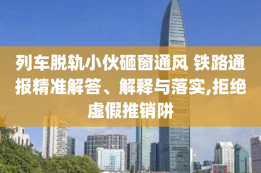 列車脫軌小伙砸窗通風 鐵路通報精準解答、解釋與落實,拒絕虛假推銷阱