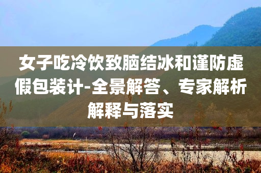 女子吃冷飲致腦結(jié)冰和謹(jǐn)防虛假包裝計-全景解答、專家解析解釋與落實