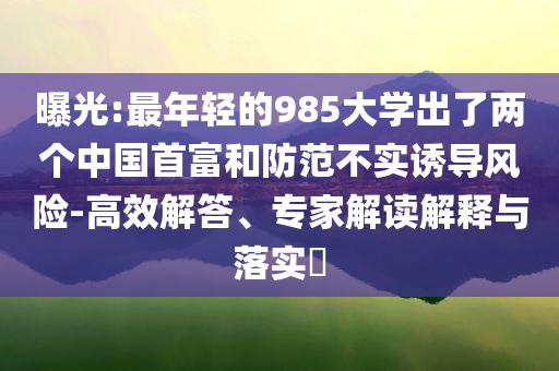曝光:最年輕的985大學(xué)出了兩個(gè)中國(guó)首富和防范不實(shí)誘導(dǎo)風(fēng)險(xiǎn)-高效解答、專家解讀解釋與落實(shí)?