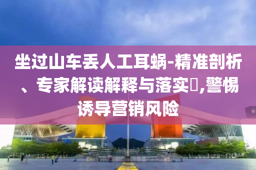 坐過山車丟人工耳蝸-精準(zhǔn)剖析、專家解讀解釋與落實(shí)?,警惕誘導(dǎo)營(yíng)銷風(fēng)險(xiǎn)