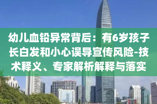 幼兒血鉛異常背后：有6歲孩子長(zhǎng)白發(fā)和小心誤導(dǎo)宣傳風(fēng)險(xiǎn)-技術(shù)釋義、專家解析解釋與落實(shí)